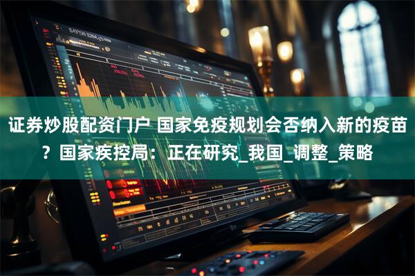 证券炒股配资门户 国家免疫规划会否纳入新的疫苗？国家疾控局：正在研究_我国_调整_策略