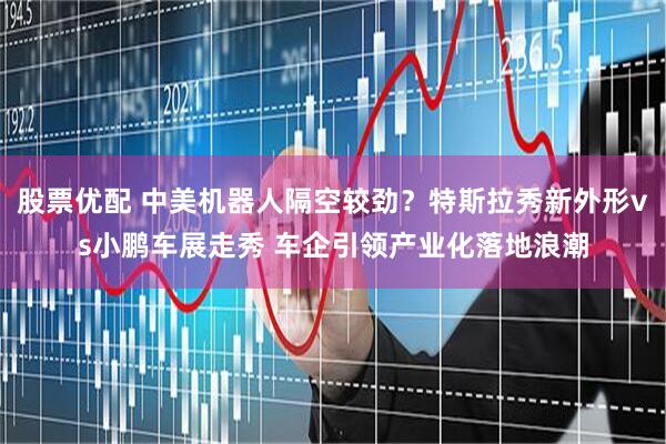 股票优配 中美机器人隔空较劲？特斯拉秀新外形vs小鹏车展走秀 车企引领产业化落地浪潮