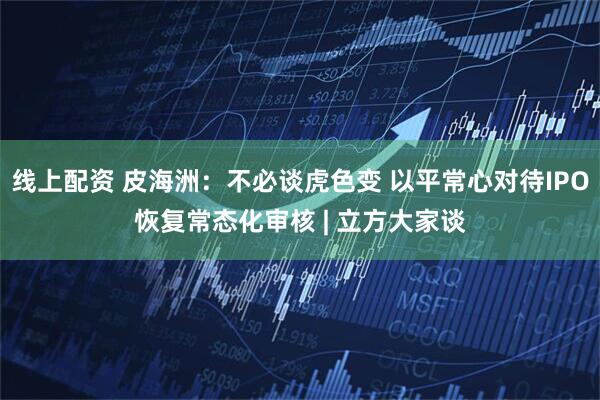 线上配资 皮海洲：不必谈虎色变 以平常心对待IPO恢复常态化审核 | 立方大家谈