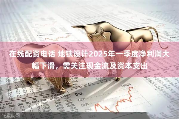在线配资电话 地铁设计2025年一季度净利润大幅下滑，需关注现金流及资本支出