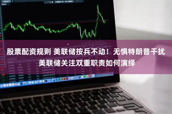 股票配资规则 美联储按兵不动！无惧特朗普干扰 美联储关注双重职责如何演绎