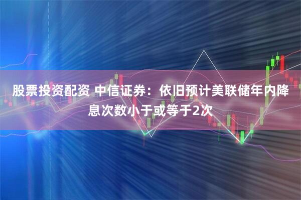 股票投资配资 中信证券：依旧预计美联储年内降息次数小于或等于2次