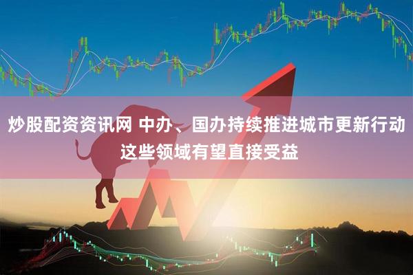 炒股配资资讯网 中办、国办持续推进城市更新行动 这些领域有望直接受益