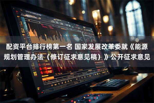 配资平台排行榜第一名 国家发展改革委就《能源规划管理办法（修订征求意见稿）》公开征求意见