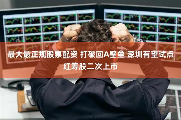 最大最正规股票配资 打破回A壁垒 深圳有望试点红筹股二次上市