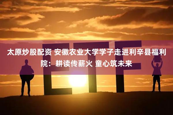 太原炒股配资 安徽农业大学学子走进利辛县福利院：耕读传薪火 童心筑未来