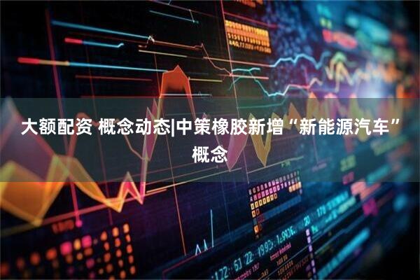 大额配资 概念动态|中策橡胶新增“新能源汽车”概念