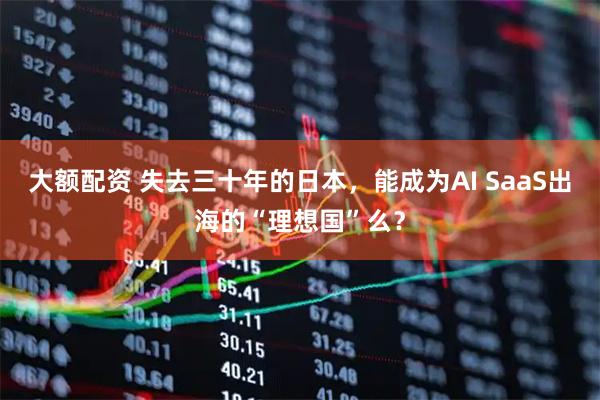 大额配资 失去三十年的日本，能成为AI SaaS出海的“理想国”么？