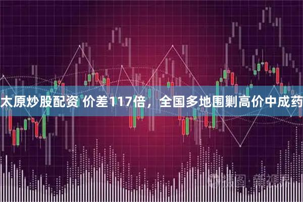 太原炒股配资 价差117倍，全国多地围剿高价中成药