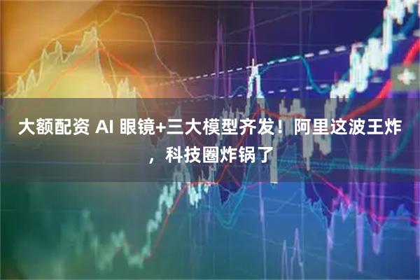 大额配资 AI 眼镜+三大模型齐发！阿里这波王炸，科技圈炸锅了