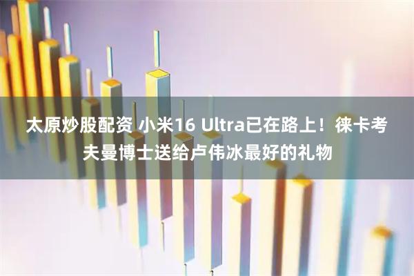 太原炒股配资 小米16 Ultra已在路上！徕卡考夫曼博士送给卢伟冰最好的礼物