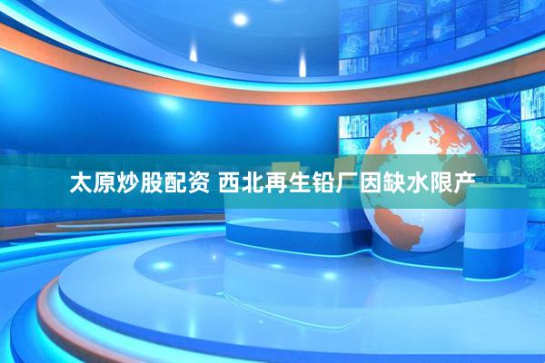 太原炒股配资 西北再生铅厂因缺水限产