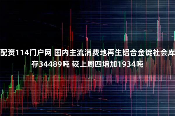 配资114门户网 国内主流消费地再生铝合金锭社会库存34489吨 较上周四增加1934吨