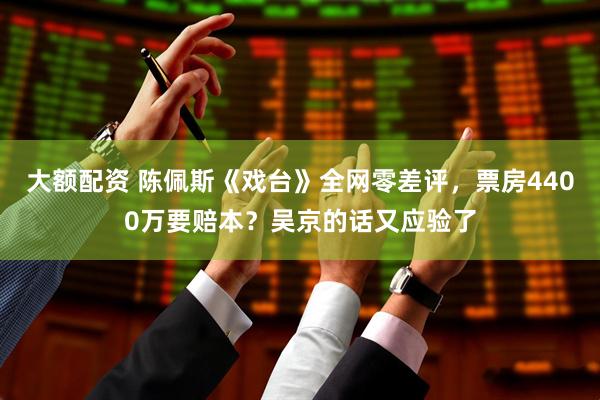 大额配资 陈佩斯《戏台》全网零差评，票房4400万要赔本？吴京的话又应验了