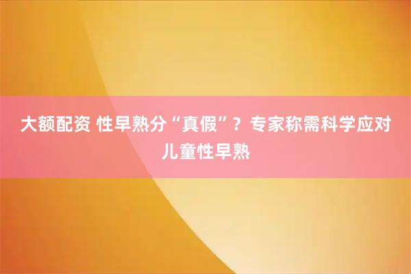 大额配资 性早熟分“真假”？专家称需科学应对儿童性早熟