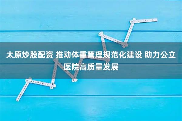 太原炒股配资 推动体重管理规范化建设 助力公立医院高质量发展