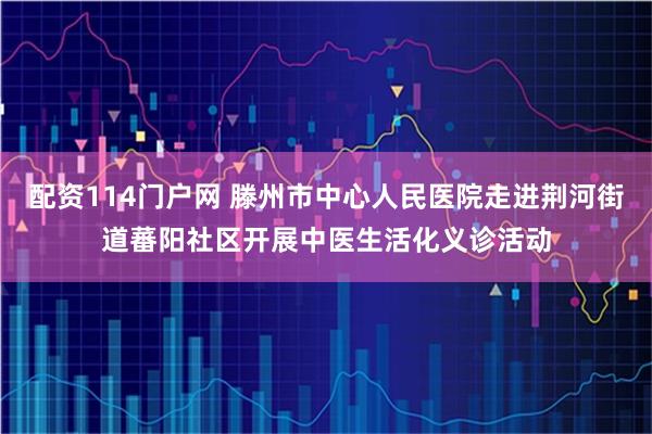 配资114门户网 滕州市中心人民医院走进荆河街道蕃阳社区开展中医生活化义诊活动