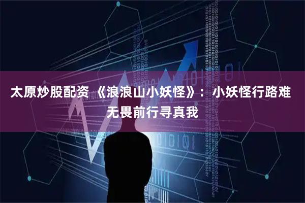太原炒股配资 《浪浪山小妖怪》：小妖怪行路难 无畏前行寻真我