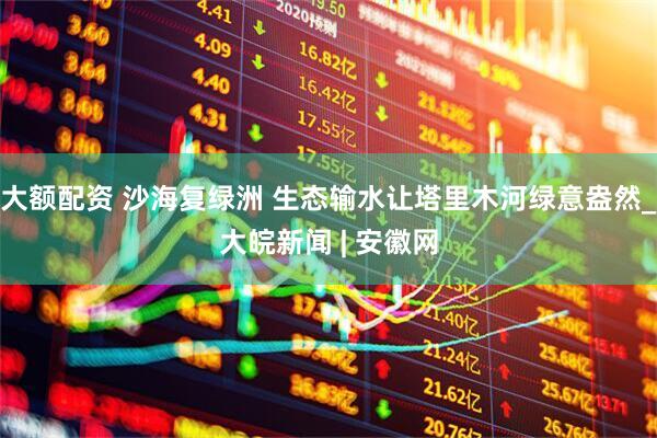 大额配资 沙海复绿洲 生态输水让塔里木河绿意盎然_大皖新闻 | 安徽网