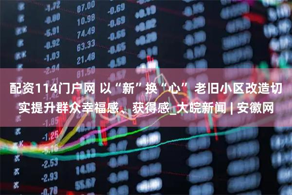 配资114门户网 以“新”换“心” 老旧小区改造切实提升群众幸福感、获得感_大皖新闻 | 安徽网
