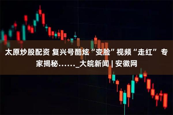 太原炒股配资 复兴号酷炫“变脸”视频“走红” 专家揭秘……_大皖新闻 | 安徽网