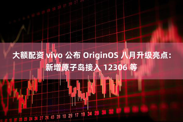 大额配资 vivo 公布 OriginOS 八月升级亮点：新增原子岛接入 12306 等
