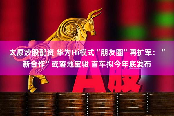 太原炒股配资 华为Hi模式“朋友圈”再扩军：“新合作”或落地宝骏 首车拟今年底发布