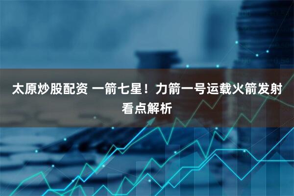 太原炒股配资 一箭七星！力箭一号运载火箭发射看点解析