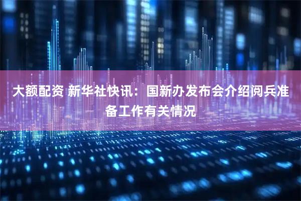 大额配资 新华社快讯：国新办发布会介绍阅兵准备工作有关情况
