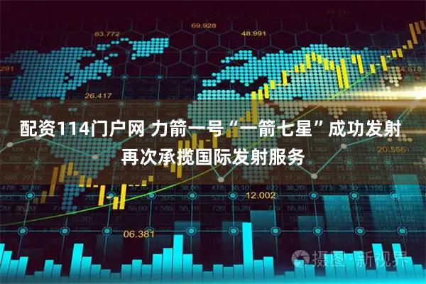 配资114门户网 力箭一号“一箭七星”成功发射 再次承揽国际发射服务