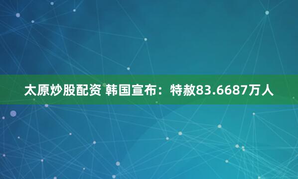 太原炒股配资 韩国宣布：特赦83.6687万人