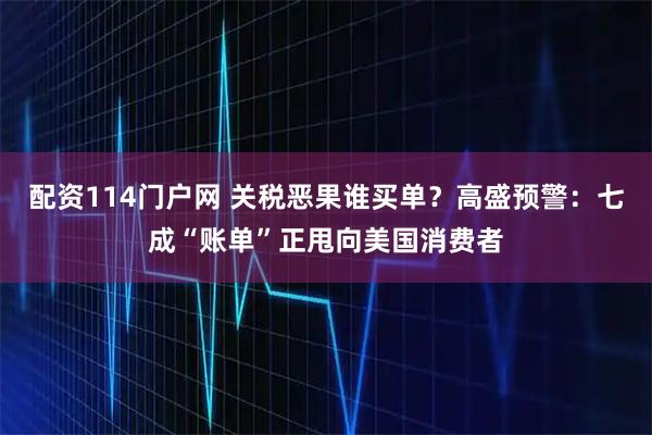 配资114门户网 关税恶果谁买单？高盛预警：七成“账单”正甩向美国消费者