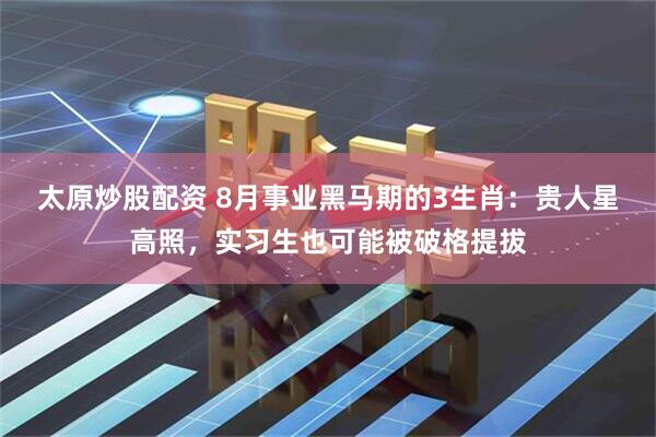 太原炒股配资 8月事业黑马期的3生肖：贵人星高照，实习生也可能被破格提拔