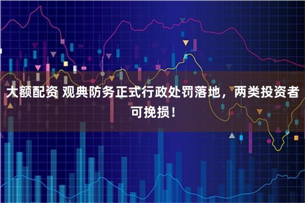 大额配资 观典防务正式行政处罚落地，两类投资者可挽损！