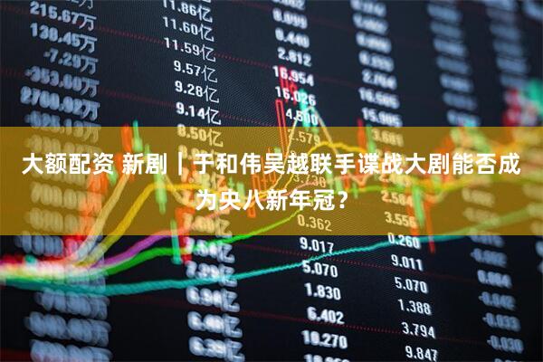 大额配资 新剧｜于和伟吴越联手谍战大剧能否成为央八新年冠？