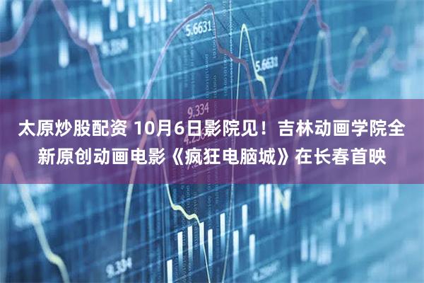 太原炒股配资 10月6日影院见！吉林动画学院全新原创动画电影《疯狂电脑城》在长春首映